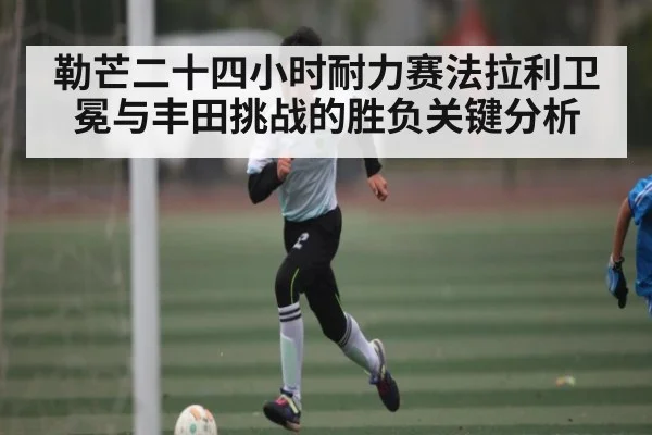 勒芒二十四小时耐力赛法拉利卫冕与丰田挑战的胜负关键分析（Kaiyun）