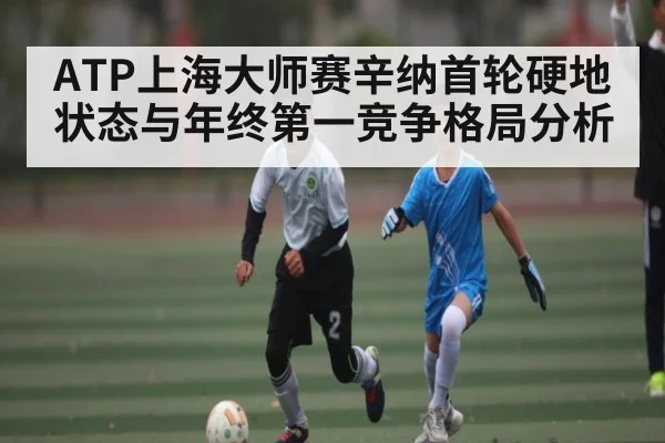 ATP上海大师赛辛纳首轮硬地状态与年终第一竞争格局分析（Kaiyun）