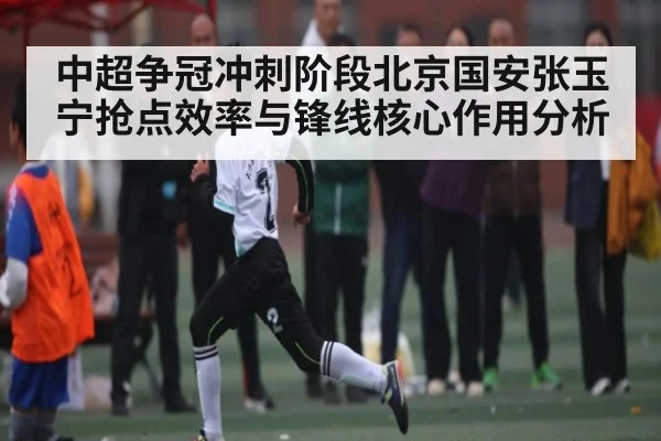 中超争冠冲刺阶段北京国安张玉宁抢点效率与锋线核心作用分析（Kaiyun）
