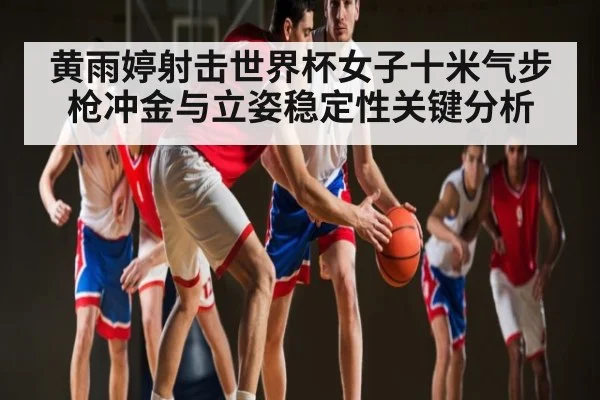 黄雨婷射击世界杯女子十米气步枪冲金与立姿稳定性关键分析（Kaiyun）