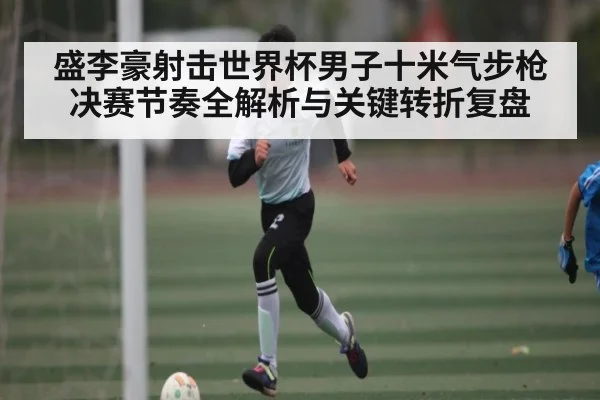 盛李豪射击世界杯男子十米气步枪决赛节奏全解析与关键转折复盘（Kaiyun）